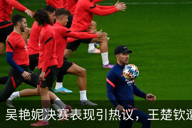 吴艳妮决赛表现引热议，王楚钦遭波及，真相逐渐明朗